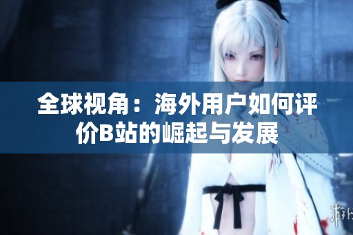 全球视角：海外用户如何评价B站的崛起与发展