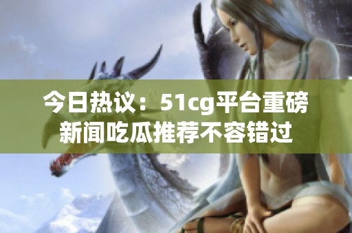 今日热议：51cg平台重磅新闻吃瓜推荐不容错过