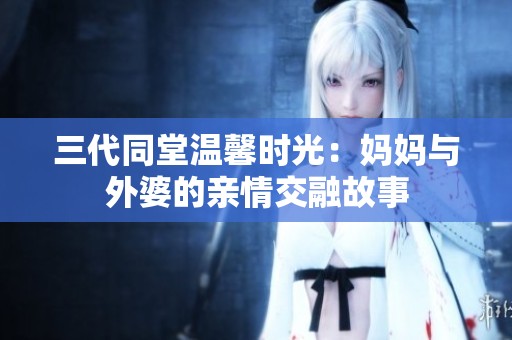 三代同堂温馨时光：妈妈与外婆的亲情交融故事