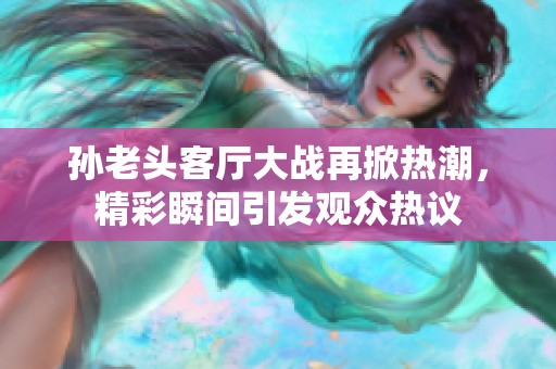 孙老头客厅大战再掀热潮，精彩瞬间引发观众热议