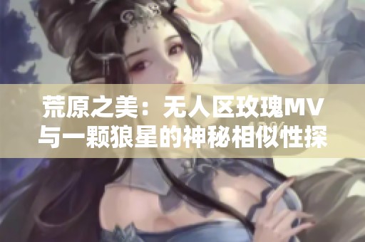 荒原之美：无人区玫瑰MV与一颗狼星的神秘相似性探讨