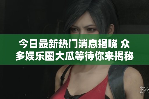 今日最新热门消息揭晓 众多娱乐圈大瓜等待你来揭秘