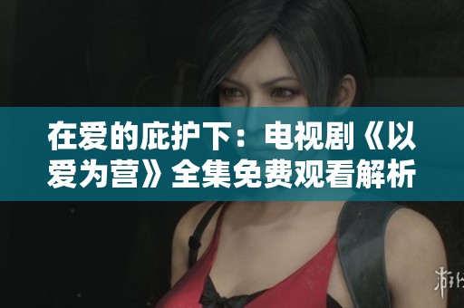 在爱的庇护下：电视剧《以爱为营》全集免费观看解析与讨论