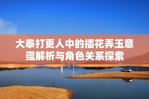 大奉打更人中的插花弄玉意蕴解析与角色关系探索