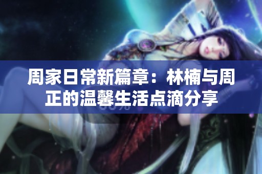 周家日常新篇章：林楠与周正的温馨生活点滴分享