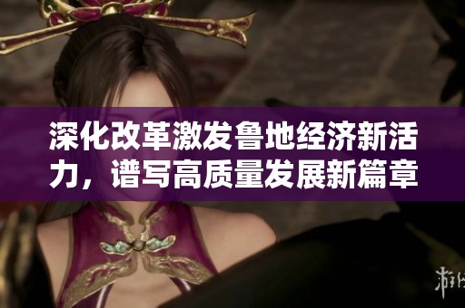 深化改革激发鲁地经济新活力，谱写高质量发展新篇章