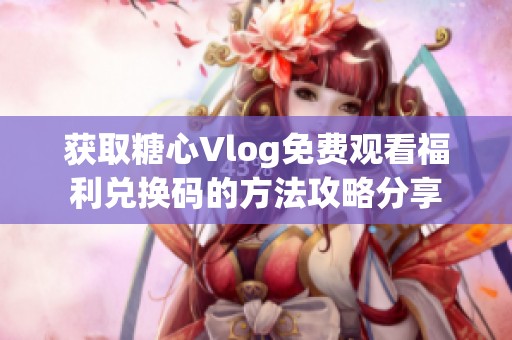 获取糖心Vlog免费观看福利兑换码的方法攻略分享