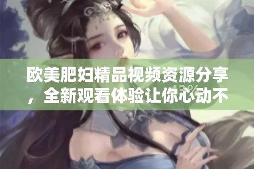 欧美肥妇精品视频资源分享，全新观看体验让你心动不已
