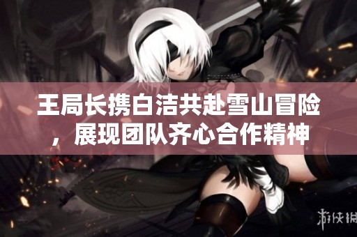 王局长携白洁共赴雪山冒险，展现团队齐心合作精神