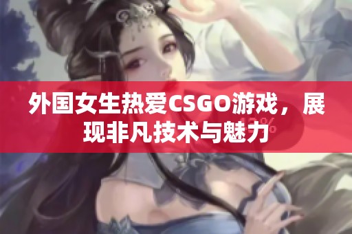 外国女生热爱CSGO游戏，展现非凡技术与魅力