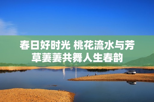 春日好时光 桃花流水与芳草萋萋共舞人生春韵