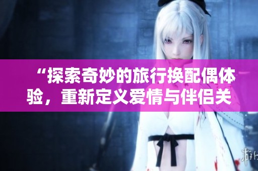“探索奇妙的旅行换配偶体验，重新定义爱情与伴侣关系”
